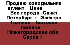 Продаю холодильник атлант › Цена ­ 5 500 - Все города, Санкт-Петербург г. Электро-Техника » Бытовая техника   . Нижегородская обл.,Саров г.